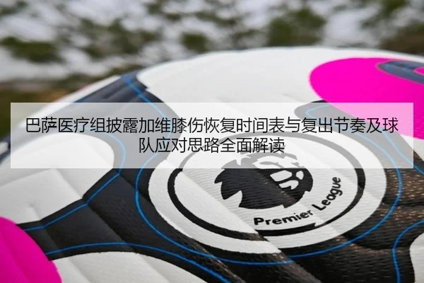 巴萨医疗组披露加维膝伤恢复时间表与复出节奏及球队应对思路全面解读
